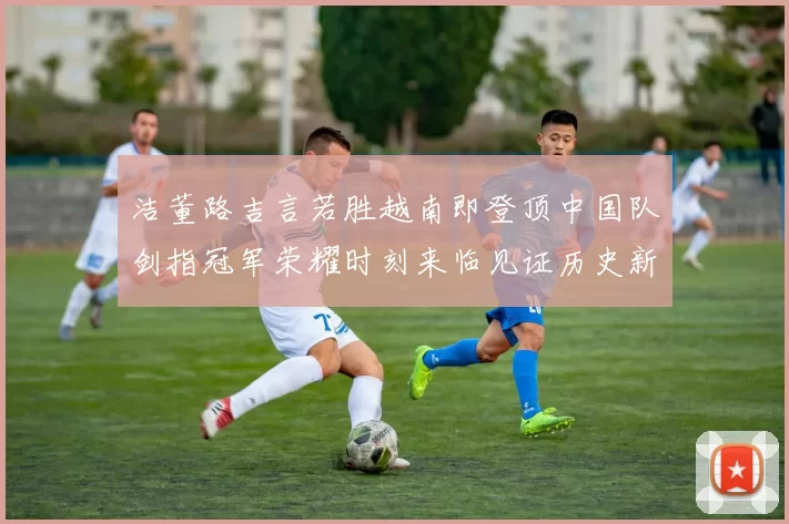 洁董路吉言若胜越南即登顶中国队剑指冠军荣耀时刻来临见证历史新篇